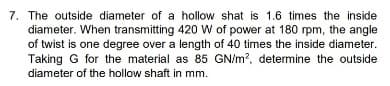 7. The outside diameter of a hollow shat is 1.6 times the inside
diameter. When transmitting 420 W of power at 180 rpm, the angle
of twist is one degree over a length of 40 times the inside diameter.
Taking G for the material as 85 GN/m?, determine the outside
diameter of the hollow shaft in mm.
