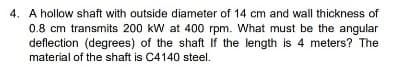 4. A hollow shaft with outside diameter of 14 cm and wall thickness of
0.8 cm transmits 200 kW at 400 rpm. What must be the angular
deflection (degrees) of the shaft If the length is 4 meters? The
material of the shaft is C4140 steel.

