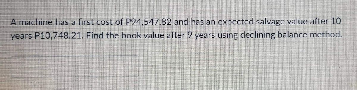 A machine has a first cost of P94,547.82 and has an expected salvage value after 10
years P10,748.21. Find the book value after 9 years using declining balance method.