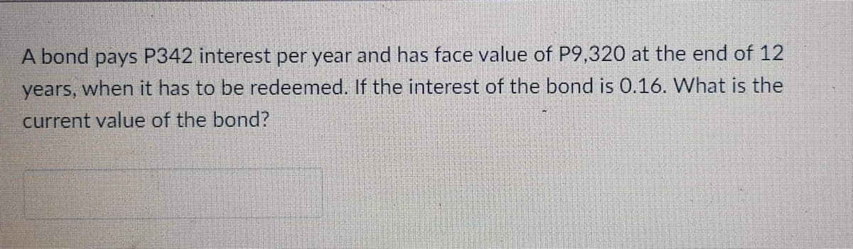 A bond pays P342 interest per year and has face value of P9,320 at the end of 12
years, when it has to be redeemed. If the interest of the bond is 0.16. What is the
current value of the bond?