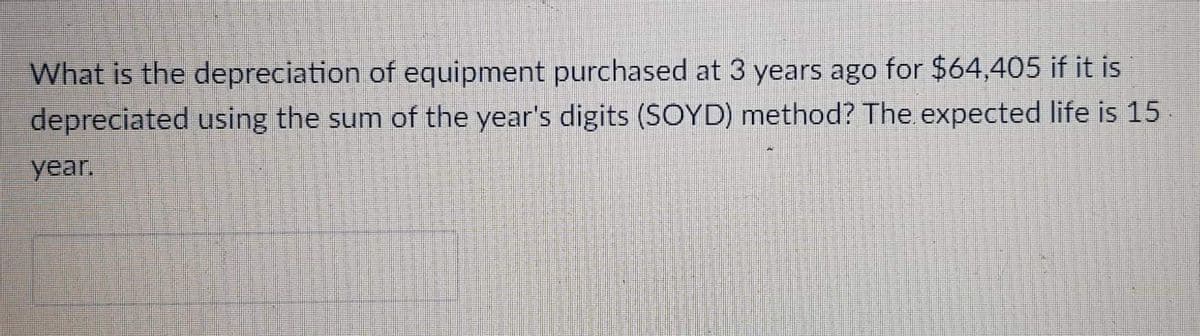 What is the depreciation of equipment purchased at 3 years ago for $64,405 if it is
depreciated using the sum of the year's digits (SOYD) method? The expected life is 15.
year.