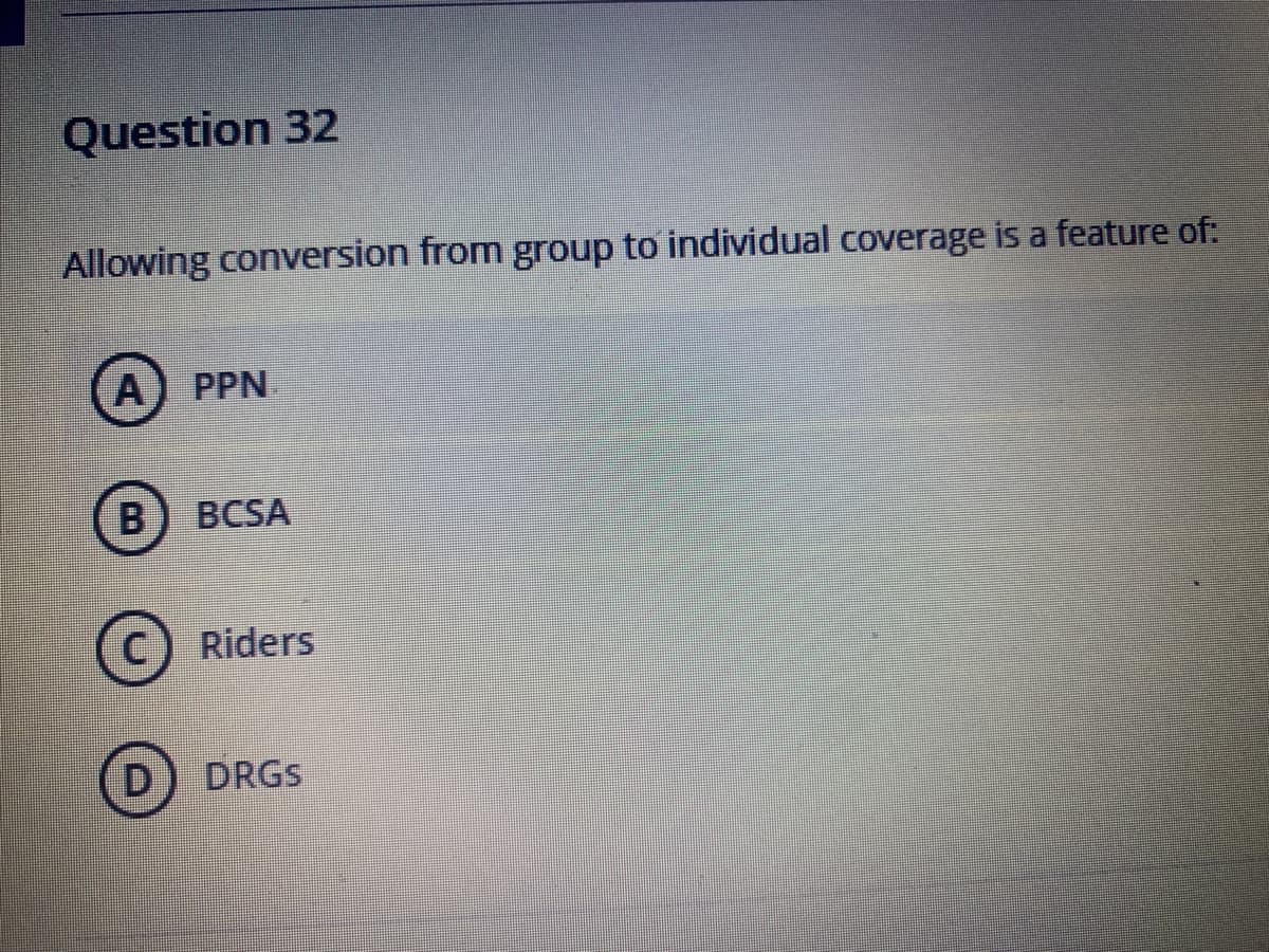 Question 32
Allowing conversion from group to individual coverage is a feature of:
A) PPN
B) BCSA
c) Riders
D) DRGS
