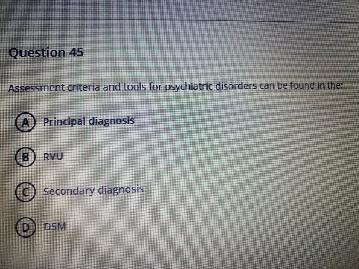 Question 45
Assessment criteria and tools for psychiatric disorders can be found in the:
A Principal diagnosis
RVU
C) Secondary diagnosis
D
DSM
