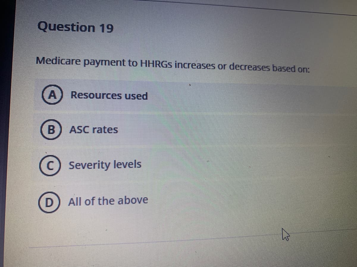 Question 19
Medicare payment to HHRGS increases or decreases based on:
A
Resources used
B
ASC rates
C)
Severity levels
D) All of the above
