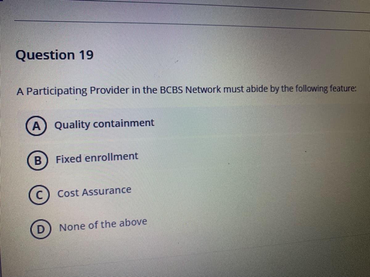 Question 19
A Participating Provider in the BCBS Network must abide by the following feature:
A
Quality containment
B) Fixed enrollment
(C) Cost Assurance
D) None of the above
