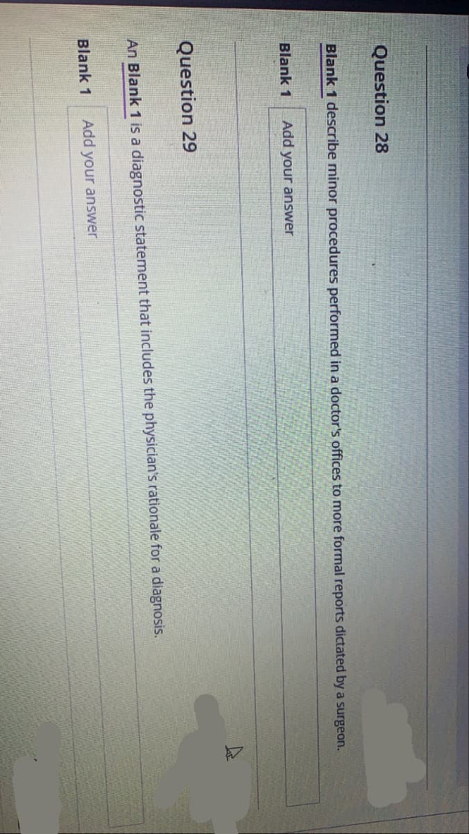 Question 28
Blank 1 describe minor procedures performed in a doctor's offices to more formal reports dictated by a surgeon.
Blank 1
Add your answer
Question 29
An Blank 1 is a diagnostic statement that includes the physician's rationale for a diagnosis.
Blank 1
Add your answer
