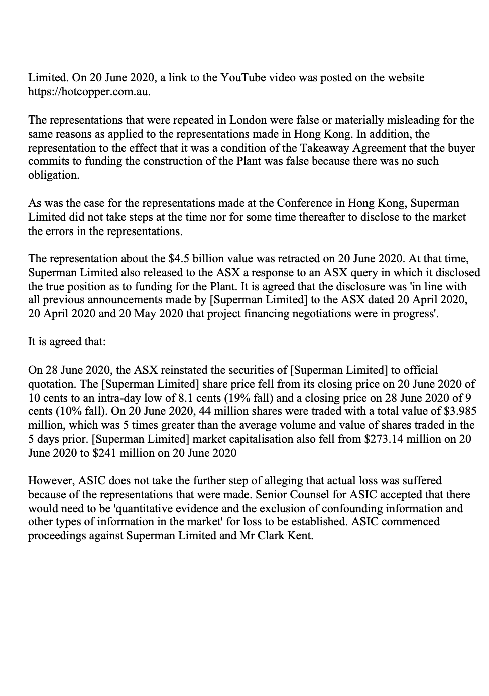 Limited. On 20 June 2020, a link to the YouTube video was posted on the website
https://hotcopper.com.au.
The representations that were repeated in London were false or materially misleading for the
same reasons as applied to the representations made in Hong Kong. In addition, the
representation to the effect that it was a condition of the Takeaway Agreement that the buyer
commits to funding the construction of the Plant was false because there was no such
obligation.
As was the case for the representations made at the Conference in Hong Kong, Superman
Limited did not take steps at the time nor for some time thereafter to disclose to the market
the errors in the repres ions.
The representation about the $4.5 billion value was retracted on 20 June 2020. At that time,
Superman Limited also released to the ASX a response to an ASX query in which it disclosed
the true position as to funding for the Plant. It is agreed that the disclosure was 'in line with
all previous announcements made by [Superman Limited] to the ASX dated 20 April 2020,
20 April 2020 and 20 May 2020 that project financing negotiations were in progress'.
It is agreed that:
On 28 June 2020, the ASX reinstated the securities of [Superman Limited] to official
quotation. The [Superman Limited] share price fell from its closing price on 20 June 2020 of
10 cents to an intra-day low of 8.1 cents (19% fall) and a closing price on 28 June 2020 of 9
cents (10% fall). On 20 June 2020, 44 million shares were traded with a total value of $3.985
million, which was 5 times greater than the average volume and value of shares traded in the
5 days prior. [Superman Limited] market capitalisation also fell from $273.14 million on 20
June 2020 to $241 million on 20 June 2020
However, ASIC does not take the further step of alleging that actual loss was suffered
because of the representations that were made. Senior Counsel for ASIC accepted that there
would need to be 'quantitative evidence and the exclusion of confounding information and
other types of information in the market' for loss to be established. ASIC commenced
proceedings against Superman Limited and Mr Clark Kent.