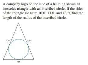 A company logo on the side of a building shows an
isosceles triangle with an inscribed circle. If the sides
of the triangle measure 10 ft, 13 ft, and 13 ft, find the
length of the radius of the inscribed circle.
13
13
10
