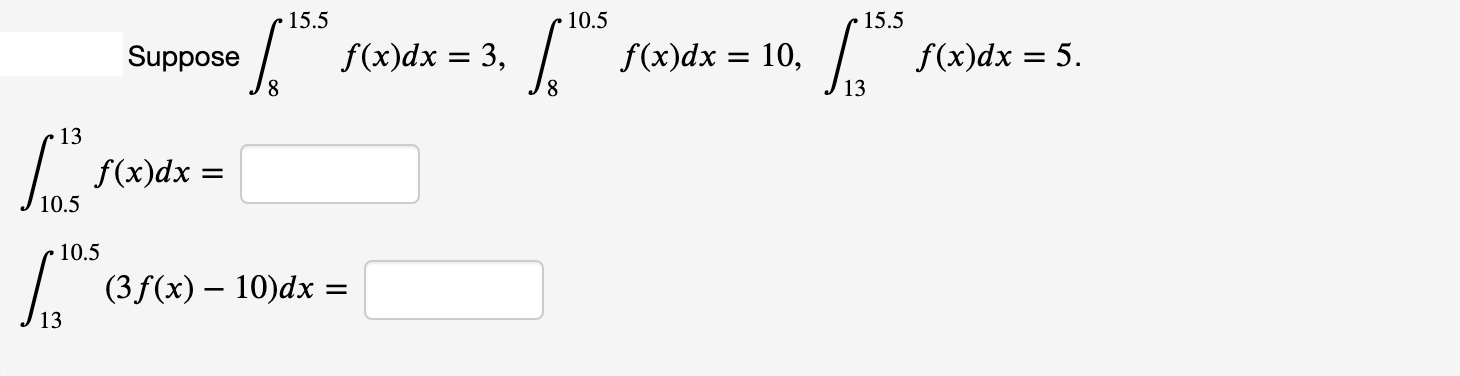 15.5
10.5
• 15.5
Suppose
f(x)dx = 3,
f(x)dx = 10,
f(x)dx = 5.
8,
8.
13
f(x)dx
10.5
(3 f(x) – 10)dx =
13

