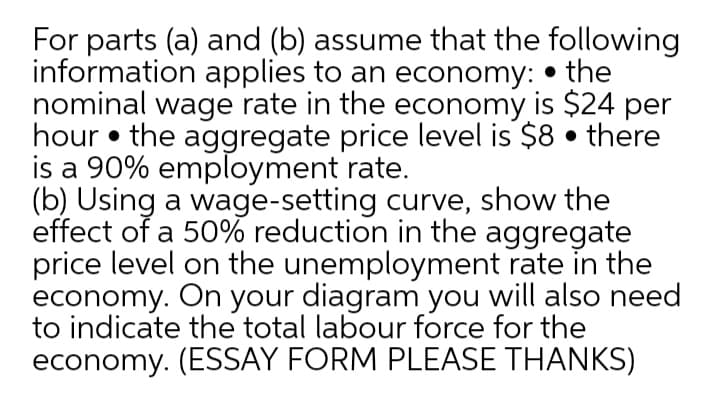 For parts (a) and (b) assume that the following
information applies to an economy: • the
nominal wage rate in the economy is $24 per
hour • the aggregate price level is $8 • there
is a 90% employment rate.
(b) Using a wage-setting curve, show the
effect of a 50% reduction in the aggregate
price level on the unemployment rate in the
economy. On your diagram you will also need
to indicate the total labour force for the
economy. (ESSAY FORM PLEASE THANKS)
