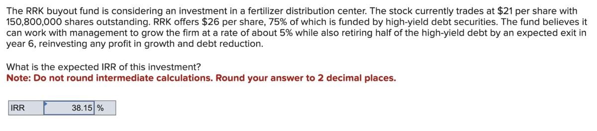 The RRK buyout fund is considering an investment in a fertilizer distribution center. The stock currently trades at $21 per share with
150,800,000 shares outstanding. RRK offers $26 per share, 75% of which is funded by high-yield debt securities. The fund believes it
can work with management to grow the firm at a rate of about 5% while also retiring half of the high-yield debt by an expected exit in
year 6, reinvesting any profit in growth and debt reduction.
What is the expected IRR of this investment?
Note: Do not round intermediate calculations. Round your answer to 2 decimal places.
IRR
38.15%