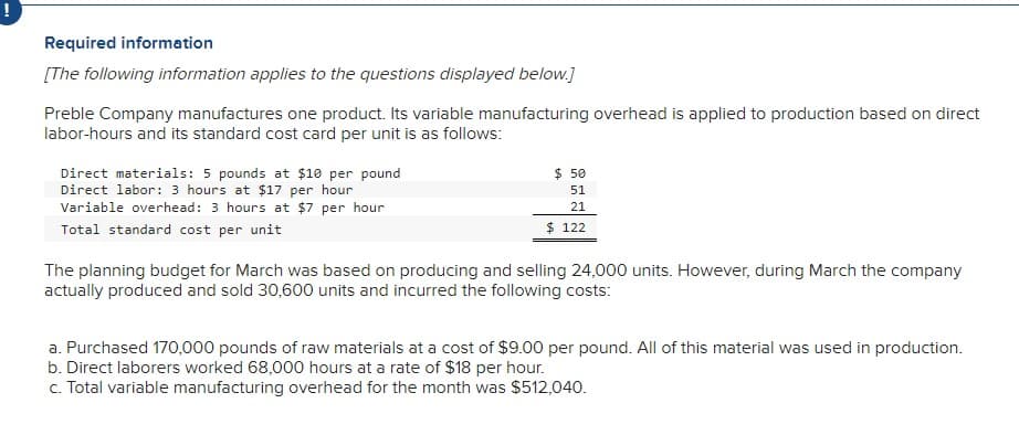 Required information
[The following information applies to the questions displayed below.]
Preble Company manufactures one product. Its variable manufacturing overhead is applied to production based on direct
labor-hours and its standard cost card per unit is as follows:
Direct materials: 5 pounds at $10 per pound
Direct labor: 3 hours at $17 per hour
Variable overhead: 3 hours at $7 per hour
Total standard cost per unit
$ 50
51
21
$ 122
The planning budget for March was based on producing and selling 24,000 units. However, during March the company
actually produced and sold 30,600 units and incurred the following costs:
a. Purchased 170,000 pounds of raw materials at a cost of $9.00 per pound. All of this material was used in production.
b. Direct laborers worked 68,000 hours at a rate of $18 per hour.
c. Total variable manufacturing overhead for the month was $512,040.