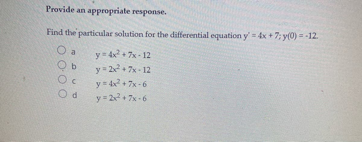 Provide an appropriate response.
Find the particular solution for the differential equation y' = 4x + 7; y(0) = -12.
%3D
O a
y = 4x + 7x - 12
y = 2x2 + 7x - 12
y = 4x2 + 7x - 6
y = 2x2 + 7x- 6
b.
O d

