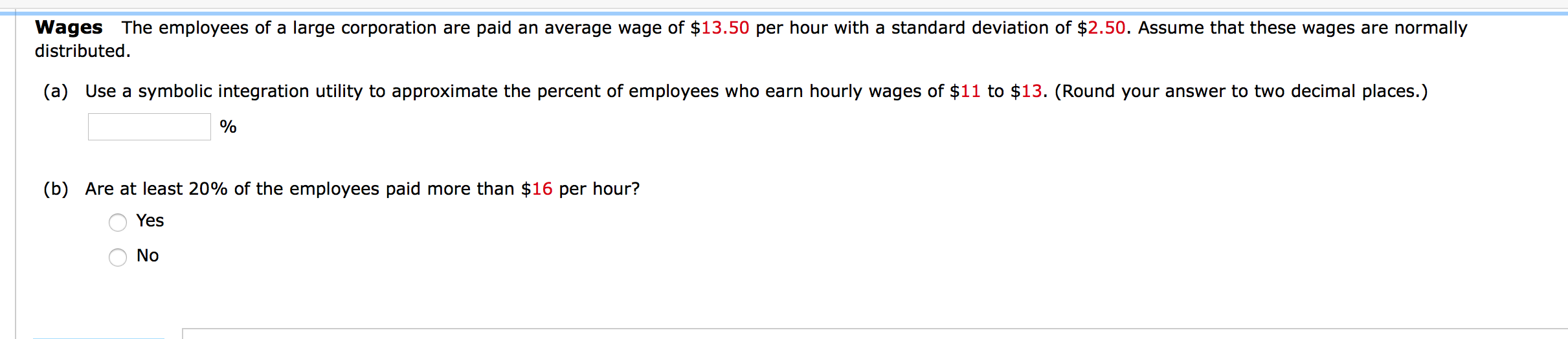 Wages The employees of a large corporation are paid an average wage of $13.50 per hour with a standard deviation of $2.50. Assume that these wages are normally
distributed.
(a) Use a symbolic integration utility to approximate the percent of employees who earn hourly wages of $11 to $13. (Round your answer to two decimal places.)
%
