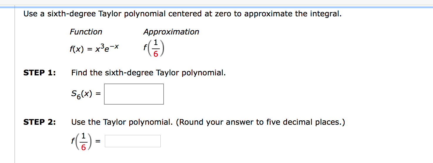 Use a sixth-degree Taylor polynomial centered at zero to approximate the integral.
Function
Approximation
f(x) = x³e¬x
= X°e
STEP 1:
Find the sixth-degree Taylor polynomial.
S6(x) =
STEP 2:
Use the Taylor polynomial. (Round your answer to five decimal places.)
%3D
