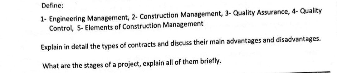 Define:
1- Engineering Management, 2- Construction Management, 3- Quality Assurance, 4- Quality
Control, 5- Elements of Construction Management
Explain in detail the types of contracts and discuss their main advantages and disadvantages.
What are the stages of a project, explain all of them briefly.