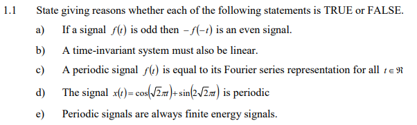 1.1
State giving reasons whether each of the following statements is TRUE or FALSE.
а)
If a signal f(e) is odd then - f(-1) is an even signal.
b)
A time-invariant system must also be linear.
c)
A periodic signal sle) is equal to its Fourier series representation for all te R
d)
The signal x(t)= cos(JZza}+ sin(2/Zm) is periodic
e)
Periodic signals are always finite energy signals.

