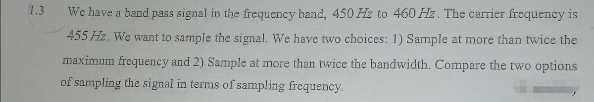 1.3
We have a band pass signal in the frequency band, 450 Hz to 460 Hz. The carrier frequency is
455 Hz. We want to sample the signal. We have two choices: 1) Sample at more than twice the
maximum frequency and 2) Sample at more than twice the bandwidth. Compare the two options
of sampling the signal in terms of sampling frequency.
