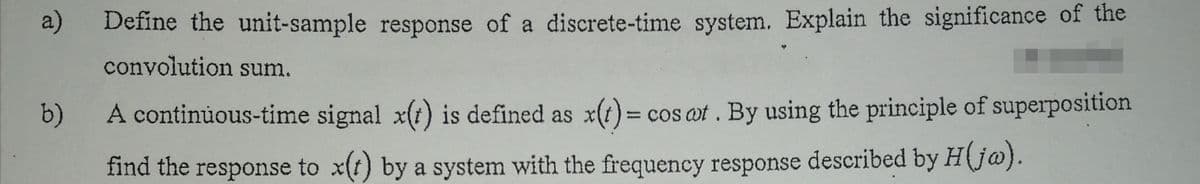 a)
Define the unit-sample response of a discrete-time system. Explain the significance of the
convolution sum.
b) A continuous-time signal x(i) is defined as x(t)= cos at. By using the principle of superposition
find the response to x(t) by a system with the frequency response described by H(j@).
