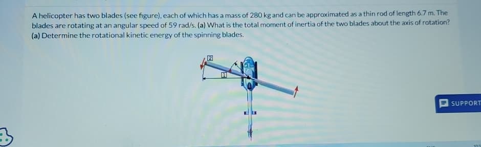 3
A helicopter has two blades (see figure), each of which has a mass of 280 kg and can be approximated as a thin rod of length 6.7 m. The
blades are rotating at an angular speed of 59 rad/s. (a) What is the total moment of inertia of the two blades about the axis of rotation?
(a) Determine the rotational kinetic energy of the spinning blades.
SUPPORT