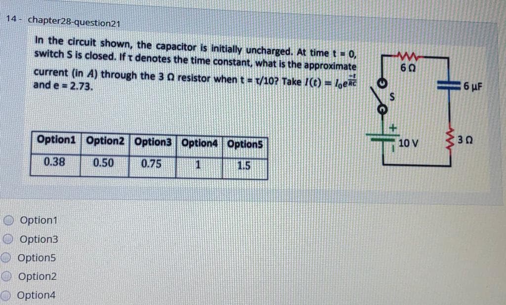14 - chapter28-question21
In the circuit shown, the capacitor is initially uncharged. At time t = 0,
switch S is closed. If t denotes the time constant, what is the approximate
60
current (in A) through the 3 0 resistor when t t/10? Take I(t) = loeRC
and e = 2.73.
6 uF
10 V
Option1 Option2 Option3 Option4 Option5
0.38
0.50
0.75
|1.5
Option1
Option3
Option5
O Option2
O Option4
