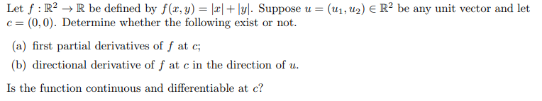 Let f: R²R be defined by f(x, y) = |x|+|y|. Suppose u = (u₁, u₂) € R² be any unit vector and let
(0,0). Determine whether the following exist or not.
C=
(a) first partial derivatives of f at c;
(b) directional derivative of f at c in the direction of u.
Is the function continuous and differentiable at c?