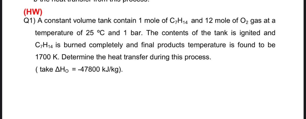 (HW)
Q1) A constant volume tank contain 1 mole of C,H14 and 12 mole of O2 gas at a
temperature of 25 °C and 1 bar. The contents of the tank is ignited and
C;H14 is burned completely and final products temperature is found to be
1700 K. Determine the heat transfer during this process.
( take AHo = -47800 kJ/kg).
