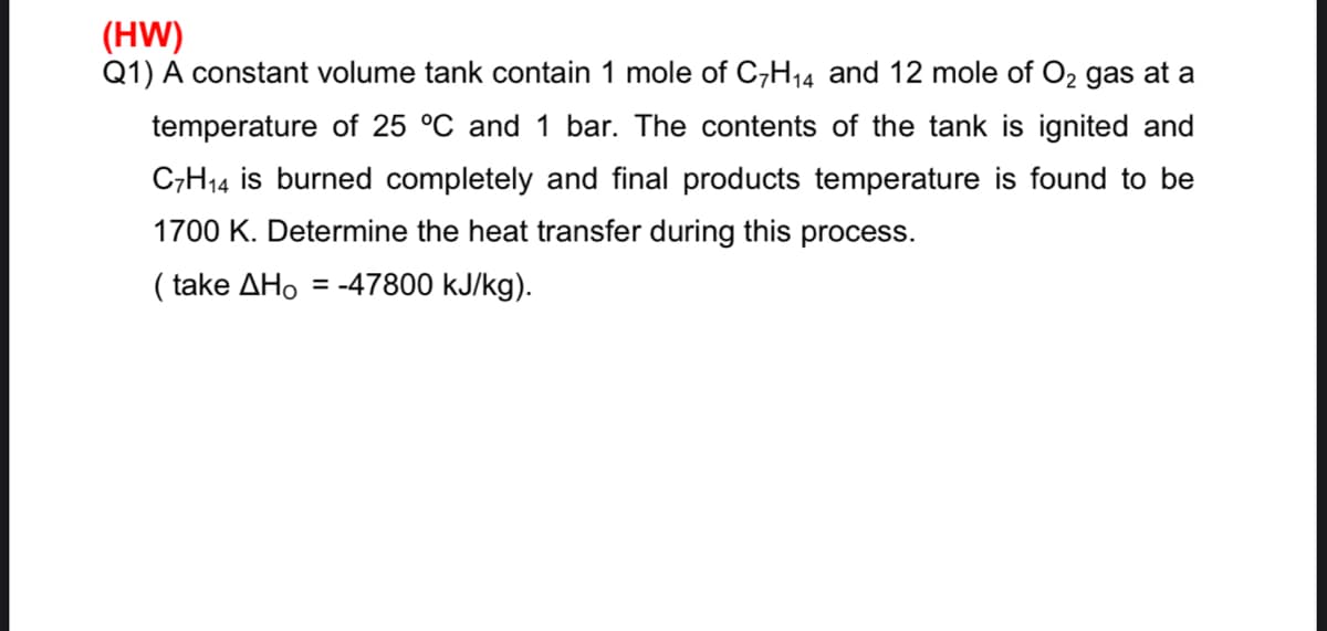(HW)
Q1) A constant volume tank contain 1 mole of C,H14 and 12 mole of O2 gas at a
temperature of 25 °C and 1 bar. The contents of the tank is ignited and
C,H14 is burned completely and final products temperature is found to be
1700 K. Determine the heat transfer during this process.
( take ΔΗο
= -47800 kJ/kg).

