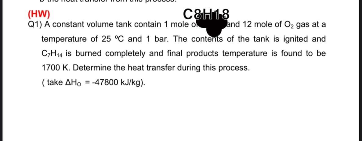 (HW)
Q1) A constant volume tank contain 1 mole o
C8H18
and 12 mole of O2 gas at a
temperature of 25 °C and 1 bar. The contents of the tank is ignited and
C;H14 is burned completely and final products temperature is found to be
1700 K. Determine the heat transfer during this process.
( take AHo = -47800 kJ/kg).
