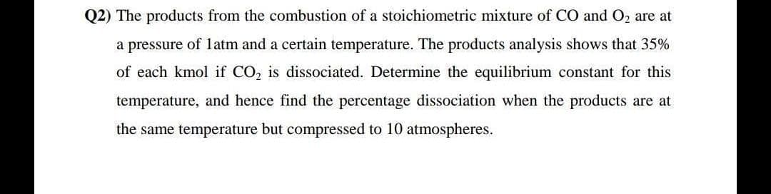 Q2) The products from the combustion of a stoichiometric mixture of CO and O2 are at
a pressure of 1atm and a certain temperature. The products analysis shows that 35%
of each kmol if CO, is dissociated. Determine the equilibrium constant for this
temperature, and hence find the percentage dissociation when the products are at
the same temperature but compressed to 10 atmospheres.
