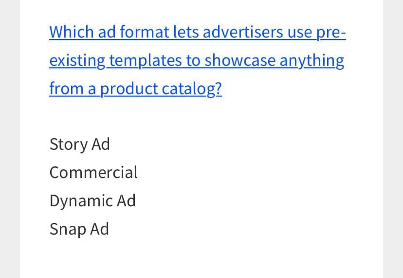 Which ad format lets advertisers use pre-
existing templates to showcase anything
from a product catalog?
Story Ad
Commercial
Dynamic Ad
Snap Ad