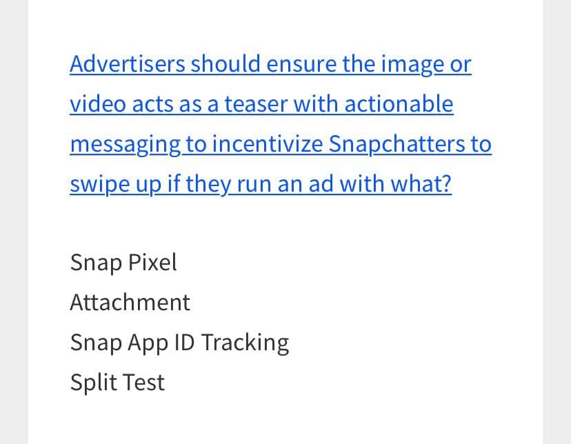Advertisers should ensure the image or
video acts as a teaser with actionable
messaging to incentivize Snapchatters to
swipe up if they run an ad with what?
Snap Pixel
Attachment
Snap App ID Tracking
Split Test