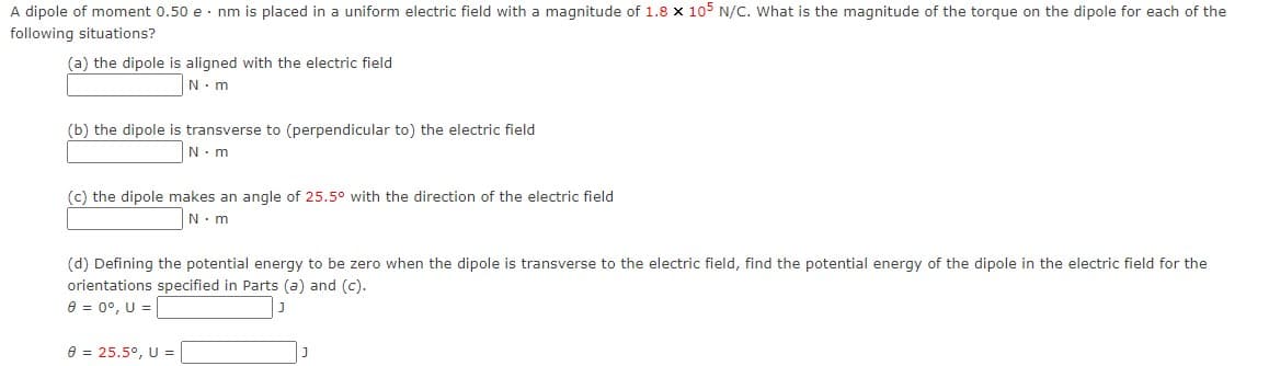 A dipole of moment 0.50 e - nm is placed in a uniform electric field with a magnitude of 1.8 x 105 N/C. What is the magnitude of the torque on the dipole for each of the
following situations?
(a) the dipole is aligned with the electric field
N. m
(b) the dipole is transverse to (perpendicular to) the electric field
N.m
(c) the dipole makes an angle of 25.5° with the direction of the electric field
N- m
(d) Defining the potential energy to be zero when the dipole is transverse to the electric field, find the potential energy of the dipole in the electric field for the
orientations specified in Parts (a) and (c).
8 = 0°, U =
e = 25.5°, U =
