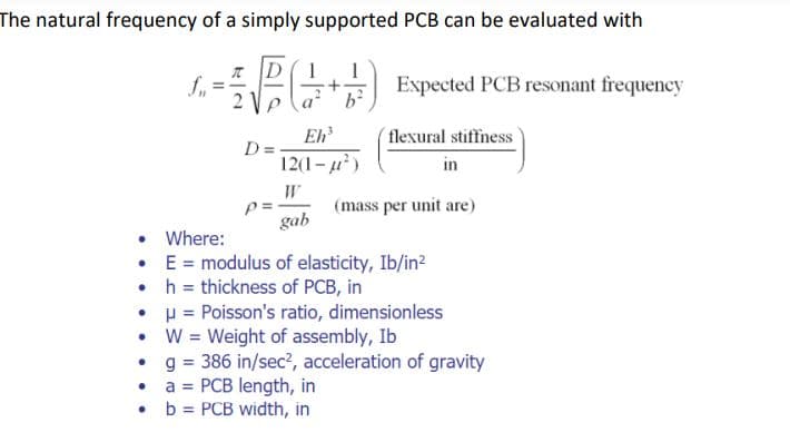 The natural frequency of a simply supported PCB can be evaluated with
(+)
b
fu
• Where:
•
•
TD 1 1
21
D=
Eh³
12(1-μ²)
p=.
gab
Expected PCB resonant frequency
flexural stiffness
in
(mass per unit are)
E = modulus of elasticity, Ib/in²
h = thickness of PCB, in
•
μ = Poisson's ratio, dimensionless
W = Weight of assembly, Ib
•
g = 386 in/sec², acceleration of gravity
●
a = PCB length, in
• b = PCB width, in