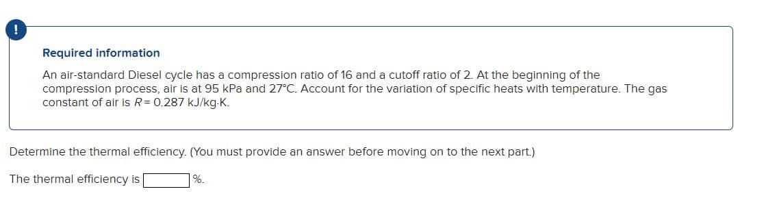 Required information
An air-standard Diesel cycle has a compression ratio of 16 and a cutoff ratio of 2. At the beginning of the
compression process, air is at 95 kPa and 27°C. Account for the variation of specific heats with temperature. The gas
constant of air is R = 0.287 kJ/kg-K.
Determine the thermal efficiency. (You must provide an answer before moving on to the next part.)
The thermal efficiency is
%