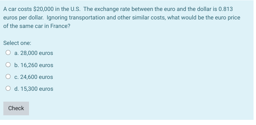 A car costs $20,000 in the U.S. The exchange rate between the euro and the dollar is 0.813
euros per dollar. Ignoring transportation and other similar costs, what would be the euro price
of the same car in France?
Select one:
O a. 28,000 euros
O b. 16,260 euros
O c. 24,600 euros
O d. 15,300 euros
Check
