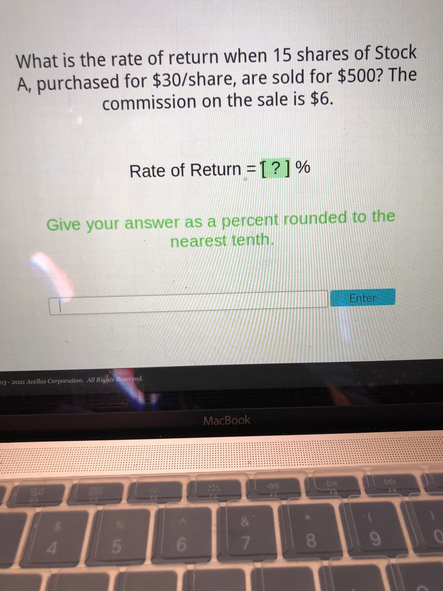 What is the rate of return when 15 shares of Stock
A, purchased for $30/share, are sold for $500? The
commission on the sale is $6.
Rate of Return =[?]%
Give your answer as a percent rounded to the
nearest tenth.
Enter
03 - 2021 Acellus Corporation. All Rights Reserved.
MacBook
20
898
DO
F9
24
&
4.
7.
8.
9.
