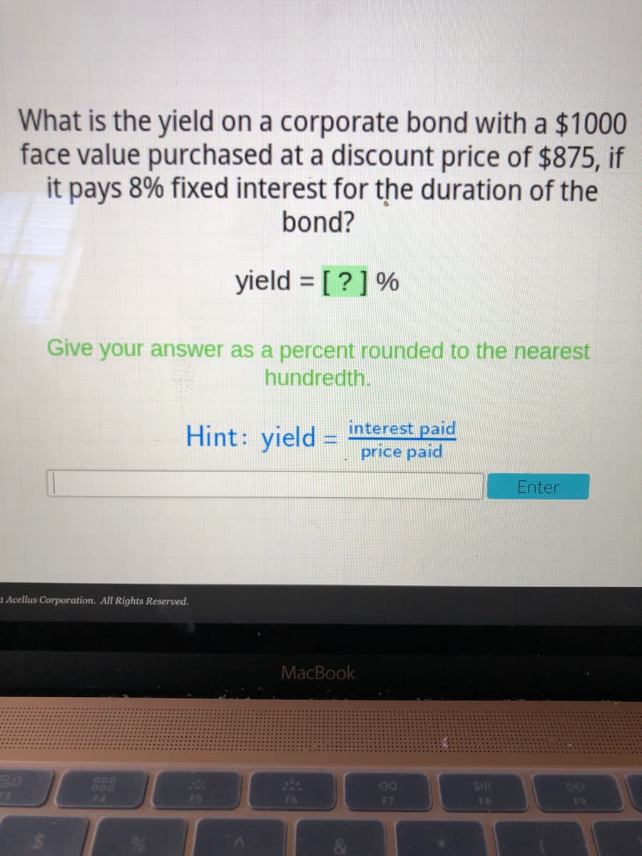 What is the yield on a corporate bond with a $1000
face value purchased at a discount price of $875, if
it pays 8% fixed interest for the duration of the
bond?
yield = [ ?] %
%3D
Give your answer as a percent rounded to the nearest
hundredth.
Hint: yield =
interest paid
price paid
Enter
1 Acellus Corporation. All Rights Reserved.
MacBook
20
1l
DD
F4
F7
F8
F9
