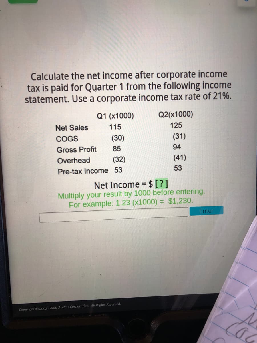 Calculate the net income after corporate income
tax is paid for Quarter 1 from the following income
statement. Use a corporate income tax rate of 21%.
Q1 (x1000)
Q2(x1000)
Net Sales
115
125
COGS
(30)
(31)
Gross Profit
85
94
Overhead
(32)
(41)
Pre-tax Income 53
53
Net Income = $[?]
Multiply your result by 1000 before entering.
For example: 1.23 (x1000) = $1,230.
%3D
Enter
Copyright 2003 - 2021 Acellus Corporation. All Rights Reserved,
