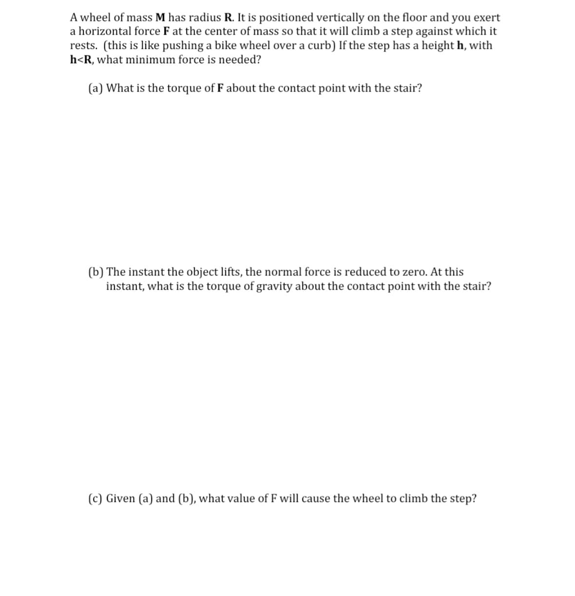 A wheel of mass M has radius R. It is positioned vertically on the floor and you exert
a horizontal force F at the center of mass so that it will climb a step against which it
rests. (this is like pushing a bike wheel over a curb) If the step has a height h, with
h<R, what minimum force is needed?
(a) What is the torque of F about the contact point with the stair?
(b) The instant the object lifts, the normal force is reduced to zero. At this
instant, what is the torque of gravity about the contact point with the stair?
(c) Given (a) and (b), what value of F will cause the wheel to climb the step?
