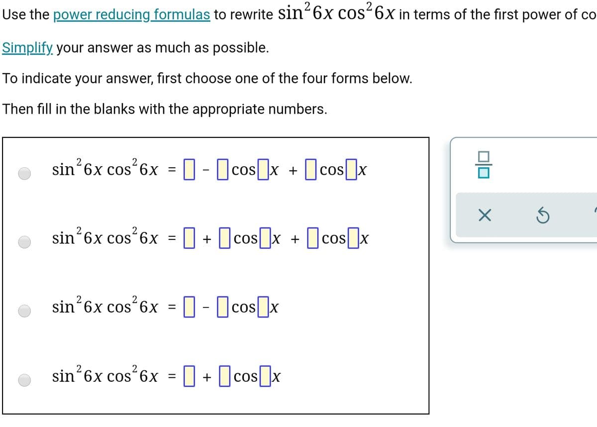 Use the power reducing formulas to rewrite Sin“6x cos“6X in terms of the first power of co
Simplify your answer as much as possible.
To indicate your answer, first choose one of the four forms below.
Then fill in the blanks with the appropriate numbers.
sin*6x cos 6x = 0- cosx + cos]x
sin 6x cos 6x = +
O + Ocos]x + ]cos[]x
sin’6x cos 6x = 0 - cos[]x
O- Ocos]x
sin´6x cos
6x = |
Ocos]x
+
