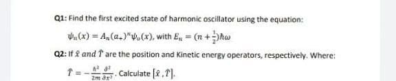 Q1: Find the first excited state of harmonic oscillator using the equation:
. (x) = A, (a.)"V(x), with E, (n+hw
Q2: If f and T are the position and Kinetic energy operators, respectively. Where:
Calculate [f ,T].
2m ax
