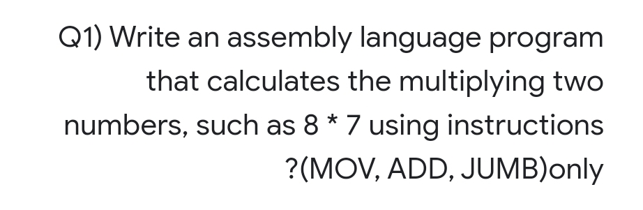 Q1) Write an assembly language program
that calculates the multiplying two
numbers, such as 8 * 7 using instructions
?(MOV, ADD, JUMB)only
