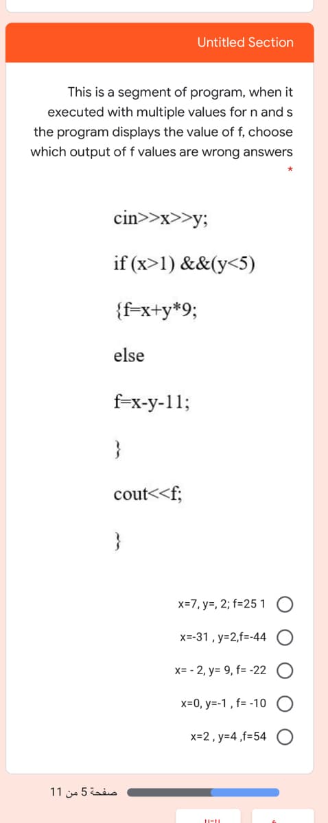 Untitled Section
This is a segment of program, when it
executed with multiple values for n and s
the program displays the value of f, choose
which output of f values are wrong answers
cin>>x>>y;
if (x>1) &&(y<5)
{f=x+y*9;
else
f-x-y-11;
}
cout<<f;
}
x=7, y=, 2; f=25 1
x=-31 , y=2,f=-44
x= - 2, y= 9, f= -22
x=0, y=-1 , f= -10
x=2, y=4 ,f=54
صفحة 5 من 1 1

