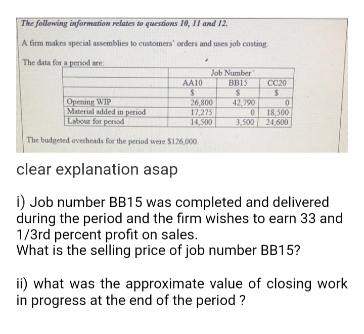 The following information relates to questions 10, 11 and 12.
A firm makes special assemblies to customers' orders and uses job costing.
The data for a period are:
AA10
$
"
Job Number"
BB15
$
42,790
Opening WIP
Material added in period
Labour for period
The budgeted overheads for the period were $126,000.
clear explanation asap
i) Job number BB15 was completed and delivered
during the period and the firm wishes to earn 33 and
1/3rd percent profit on sales.
What is the selling price of job number BB15?
26,800
17,275
14,500
CC20
$
0
3,500
0
18,500
24,600
ii) what was the approximate value of closing work
in progress at the end of the period?