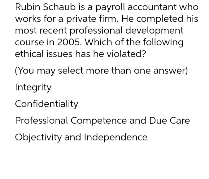 Rubin Schaub is a payroll accountant who
works for a private firm. He completed his
most recent professional development
course in 2005. Which of the following
ethical issues has he violated?
(You may select more than one answer)
Integrity
Confidentiality
Professional Competence and Due Care
Objectivity and Independence