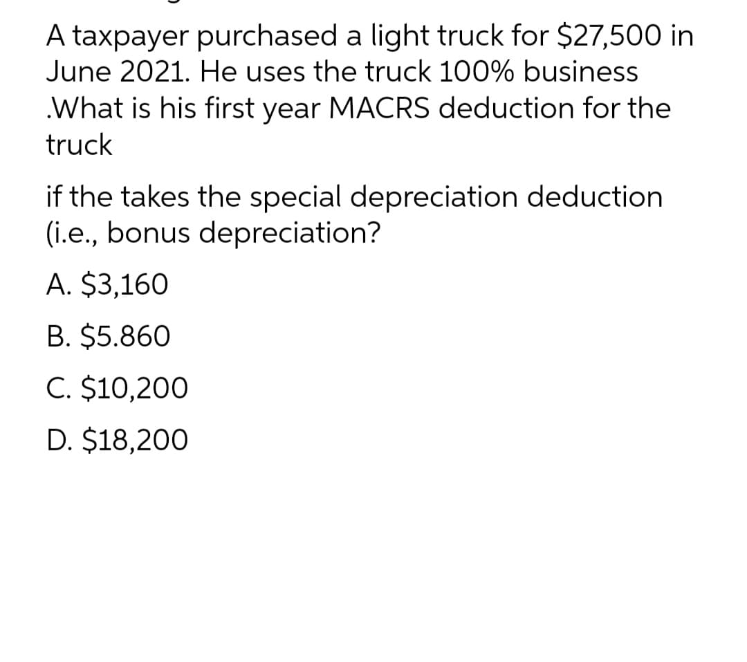 A taxpayer purchased a light truck for $27,500 in
June 2021. He uses the truck 100% business
.What is his first year MACRS deduction for the
truck
if the takes the special depreciation deduction
(i.e., bonus depreciation?
A. $3,160
B. $5.860
C. $10,200
D. $18,200