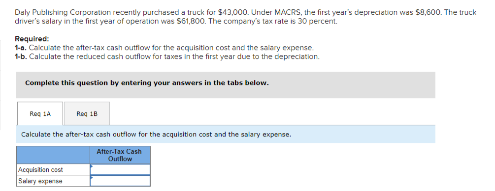 Daly Publishing Corporation recently purchased a truck for $43,000. Under MACRS, the first year's depreciation was $8,600. The truck
driver's salary in the first year of operation was $61,800. The company's tax rate is 30 percent.
Required:
1-a. Calculate the after-tax cash outflow for the acquisition cost and the salary expense.
1-b. Calculate the reduced cash outflow for taxes in the first year due to the depreciation.
Complete this question by entering your answers in the tabs below.
Req 1A
Req 1B
Calculate the after-tax cash outflow for the acquisition cost and the salary expense.
After-Tax Cash
Outflow
Acquisition cost
Salary expense