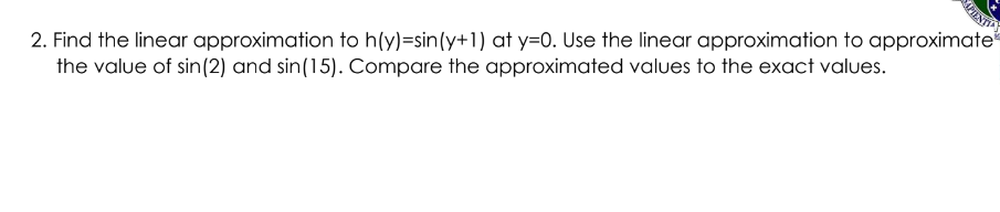 2. Find the linear approximation to h(y)=sin(y+1) at y=0. Use the linear approximation to approximate
the value of sin(2) and sin(15). Compare the approximated values to the exact values.

