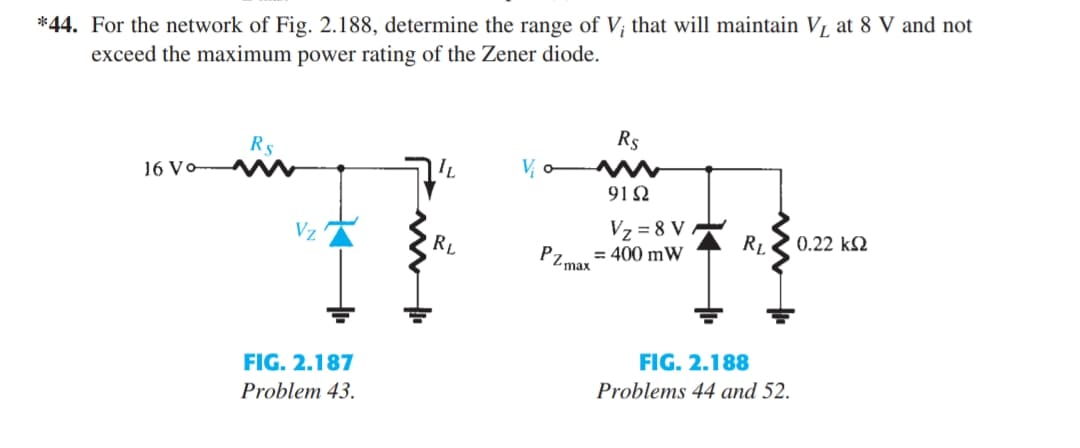 *44. For the network of Fig. 2.188, determine the range of V; that will maintain V1 at 8 V and not
exceed the maximum power rating of the Zener diode.
R5
16 Vo M
Rs
V o M
91Ω
Vz
Vz = 8 V
RL
0.22 k2
RL
Pz.
= 400 mW
Z max
FIG. 2.188
FIG. 2.187
Problems 44 and 52.
Problem 43.
